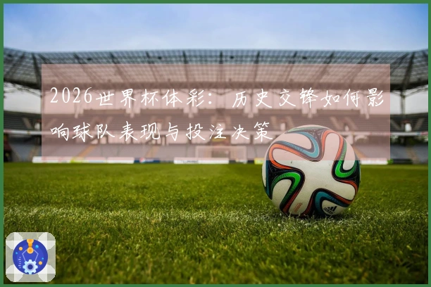 2026世界杯体彩：历史交锋如何影响球队表现与投注决策