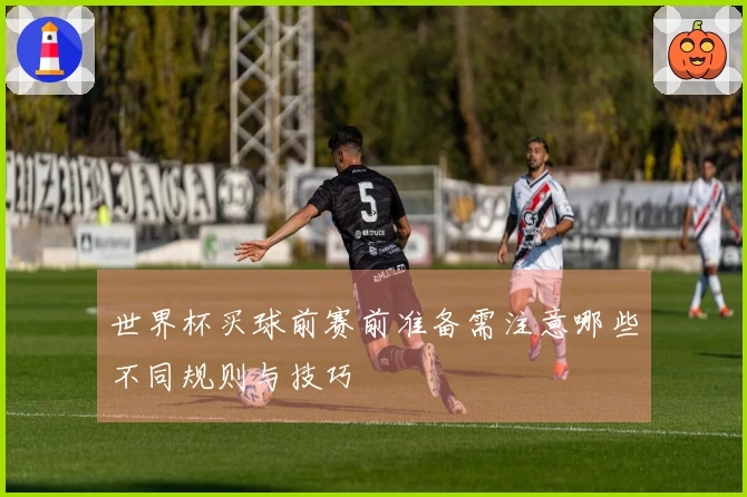 世界杯买球前赛前准备需注意哪些不同规则与技巧