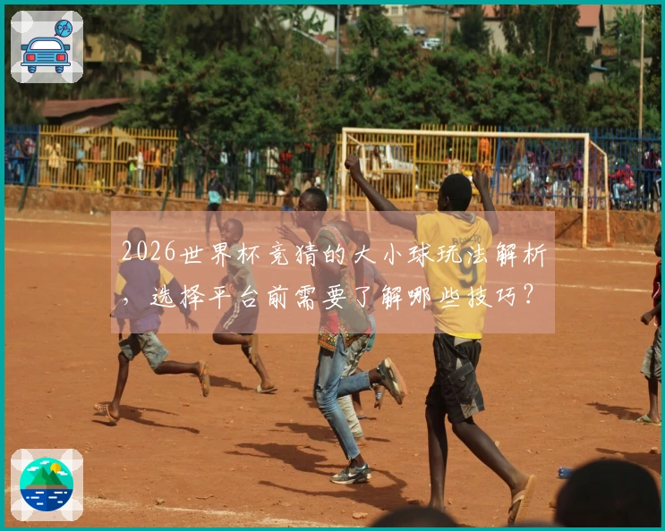2026世界杯竞猜的大小球玩法解析，选择平台前需要了解哪些技巧？