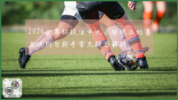 2026世界杯投注中大小球玩法的基本规则与新手常见疑惑解析