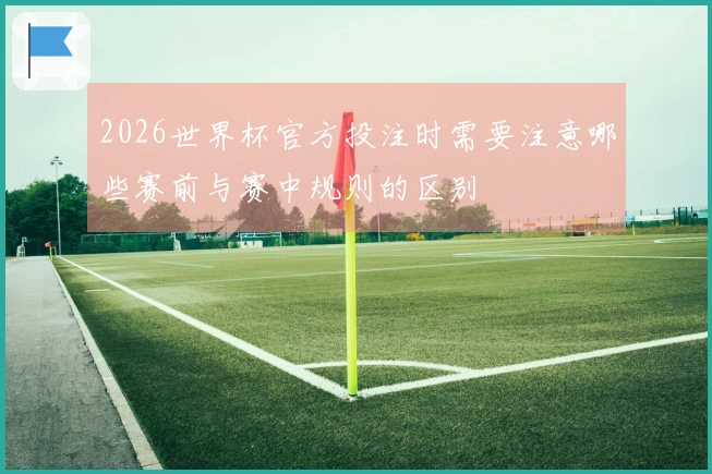 2026世界杯官方投注时需要注意哪些赛前与赛中规则的区别